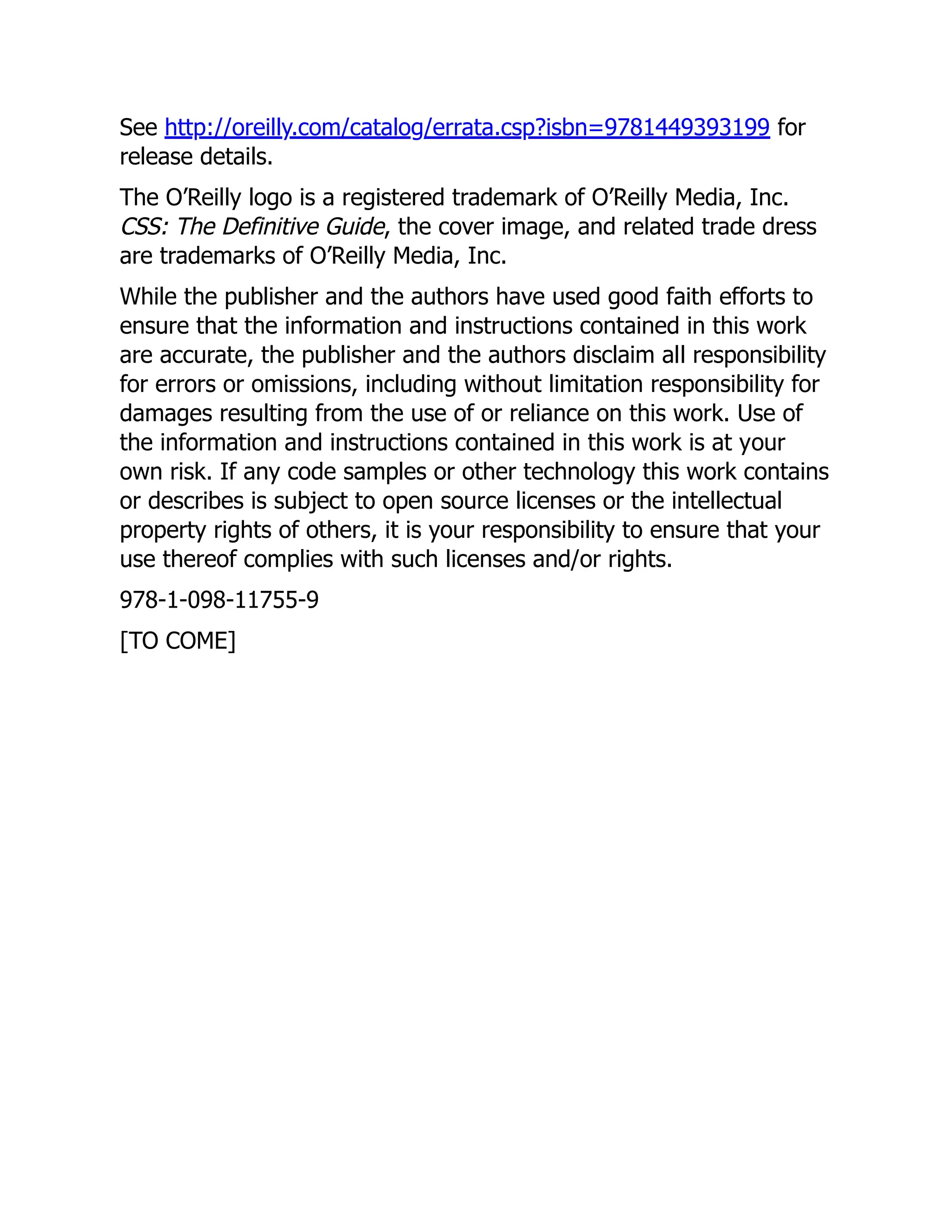 See http://oreilly.com/catalog/errata.csp?isbn=9781449393199 for
release details.
The O’Reilly logo is a registered trademark of O’Reilly Media, Inc.
CSS: The Definitive Guide, the cover image, and related trade dress
are trademarks of O’Reilly Media, Inc.
While the publisher and the authors have used good faith efforts to
ensure that the information and instructions contained in this work
are accurate, the publisher and the authors disclaim all responsibility
for errors or omissions, including without limitation responsibility for
damages resulting from the use of or reliance on this work. Use of
the information and instructions contained in this work is at your
own risk. If any code samples or other technology this work contains
or describes is subject to open source licenses or the intellectual
property rights of others, it is your responsibility to ensure that your
use thereof complies with such licenses and/or rights.
978-1-098-11755-9
[TO COME]
 