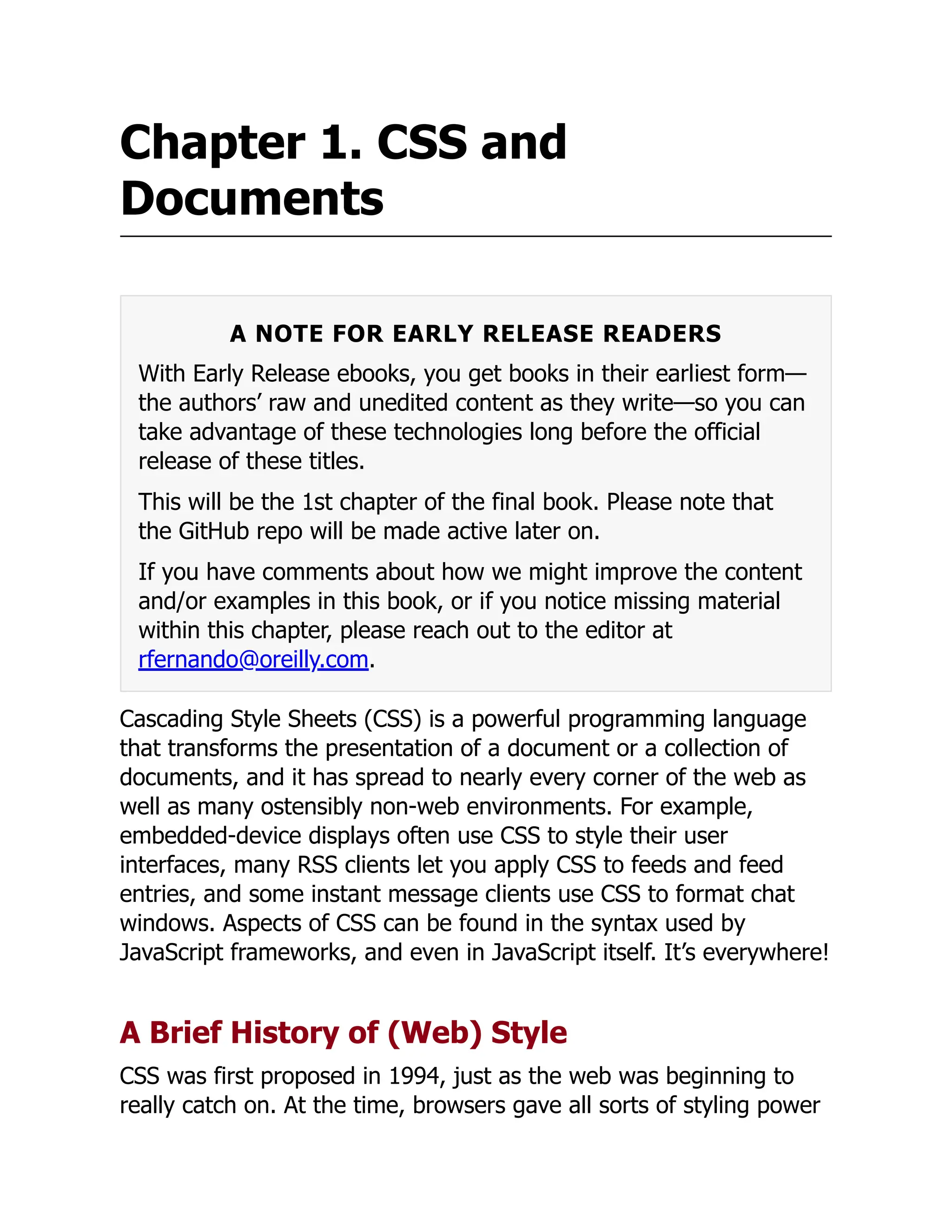Chapter 1. CSS and
Documents
A NOTE FOR EARLY RELEASE READERS
With Early Release ebooks, you get books in their earliest form—
the authors’ raw and unedited content as they write—so you can
take advantage of these technologies long before the official
release of these titles.
This will be the 1st chapter of the final book. Please note that
the GitHub repo will be made active later on.
If you have comments about how we might improve the content
and/or examples in this book, or if you notice missing material
within this chapter, please reach out to the editor at
rfernando@oreilly.com.
Cascading Style Sheets (CSS) is a powerful programming language
that transforms the presentation of a document or a collection of
documents, and it has spread to nearly every corner of the web as
well as many ostensibly non-web environments. For example,
embedded-device displays often use CSS to style their user
interfaces, many RSS clients let you apply CSS to feeds and feed
entries, and some instant message clients use CSS to format chat
windows. Aspects of CSS can be found in the syntax used by
JavaScript frameworks, and even in JavaScript itself. It’s everywhere!
A Brief History of (Web) Style
CSS was first proposed in 1994, just as the web was beginning to
really catch on. At the time, browsers gave all sorts of styling power
 