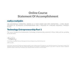 Online Course
Statement Of Accomplishment
nadiya mahjabin
HAS SUCCESSFULLY COMPLETED, SERVING AS A TEAM LEADER AND WITH DISTINCTION, A FREE ONLINE
OFFERING OF TECHNOLOGY ENTREPRENEURSHIP PART 1 PROVIDED BY STANFORD UNIVERSITY THROUGH
NovoEd.
Technology Entrepreneurship Part 1
This course introduces the fundamentals of technology entrepreneurship, pioneered in Silicon Valley and now spreading
across the world.
Chuck Eesley, Assistant Professor, Management Science & Engineering, Stanford University
JUNE 15, 2016
PLEASE NOTE: SOME ONLINE COURSES MAY DRAW ON MATERIAL FROM COURSES TAUGHT ON CAMPUS BUT THEY ARE NOT EQUIVALENT TO ON-CAMPUS COURSES. THIS
STATEMENT DOES NOT AFFIRM THAT THIS STUDENT WAS ENROLLED AS A STUDENT AT STANFORD UNIVERSITY IN ANY WAY. IT DOES NOT CONFER A STANFORD
UNIVERSITY GRADE, COURSE CREDIT OR DEGREE, AND IT DOES NOT VERIFY THE IDENTITY OF THE STUDENT.
 