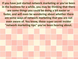 If you have just started network marketing or you've been
in the business for a while, you may be thinking that there
     are some things you could be doing a bit easier or
  faster, and will even be wondering about whether there
   are some ways of network marketing that you are not
    even aware of. You know, those super secret insider
   "network marketing tips" you've been hearing about.
 