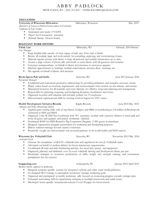 RELEVANT WORK HISTORY
Tabak Law Milwaukee, WI February 2016-Present
Case Manager
 Keep detailed daily records of every aspect of each case from start to finish
 Review all medical, legal, and work records for compiling, analyzing, and summarizing of cases
 Maintain regular contact with clients to keep all personal and medical information up-to-date
 Answer a large volume of phone calls and emails to assist clients with all questions and concerns
 Construct correspondence on behalf of clients and attorneys to numerous agencies
 Schedule appointments to hearings, medical examinations, attorney-client meetings, etc.
 File appeals on behalf of clients and attorneys
Rivals Sports Pub and Grille Kenosha, WI June 2013-January 2016
Restaurant Manager
 Established and maintained productive relationships by providing dedication and complete customer service
 Placed orders based on inventory requirements and communicated with vendors on new releases and services
 Maintained inventory for all materials and event calendar for effective long-term planning and management
 Responsible for planning, executing, and budgeting all parties, fundraisers, and events
 Organized monthly shift schedule and enforced policies for 15 employees
 Demonstrated organizational skills by running outdoor leagues for 100+ teams
Health Development Initiative-Rwanda Kigali, Rwanda June 2014-May 2015
Advocacy and Policy Monitoring Officer
 Applied grant writing skills such as log frames, budgets, and M&E in contributing to 2.4 million dollar proposal
submitted to NPA and SIDA
 Organized 2-day WASH-Net Conference with 50+ attendees: worked with executive director to hand-pick and
invite all guests and speakers and created conference schedule
 Fundraised $6500 for HDI-Rwanda’s Pig Cooperative Program: 2-300 guests in attendance
 Designed organization program presentation for marketing and fundraising purposes
 Deliver webinar trainings for new interns/volunteers
 Proactively sought out and contacted new potential partners in the world health and NGO sectors.
Wisconsin Jrs. Volleyball Club Kenosha, WI November 2012-May 2014
Assistant Coach
 Oversaw the compliance of all USA volleyball rules and regulations for two Jr. Volleyball teams
 Advocated on behalf of student athletes for future recruitment opportunities
 Coordinated all team and club fundraising activities for travel fees, jerseys, and equipment
 Organized, planned, and facilitated over 16 youth volleyball training and development clinics per year
 Developed strategies to maximize productivity of drills, weight and strength training, and tournament
participation for two seasons
Snappening.com Indianapolis, IN January 2012-April 2012
Business Intern- emphasis in marketing
 Designed company-specific content for company’s website and select social media platforms
 Co-designed SEO strategy to accomplish businesses’ strategic marketing goals
 Organized and participated in weekly conference calls focused on measuring progress towards strategic plan
 Enhanced networking skills by representing company at multiple community and social events
 Developed intern-specific instructional manual of over 20 pages for future interns
A B B Y P A D L O C K
MILWAUKEE, WI – (262) 515 6017 – PADLOCKABBY@GMAIL.COM
EDUCATION
University of Wisconsin-Milwaukee Milwaukee, Wisconsin Dec. 2013
Bachelor’s of Science in Political Science, minor in Economics
Emphasis in Law Studies
 Graduated cum laude: 3.73 GPA
 Dean’s list 8 consecutive semesters
 Political Science Honors Society
 