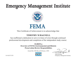 Emergency Management Institute
This Certificate of Achievement is to acknowledge that
has reaffirmed a dedication to serve in times of crisis through continued
professional development and completion of the independent study course:
Tony Russell
Superintendent
Emergency Management Institute
TIMOTHY M BAGNELL
IS-00253.a
Overview of FEMA Environmental and Historic
Preservation Review Responsibilities
Issued this 25th Day of February, 2016
0.4 IACET CEU
 