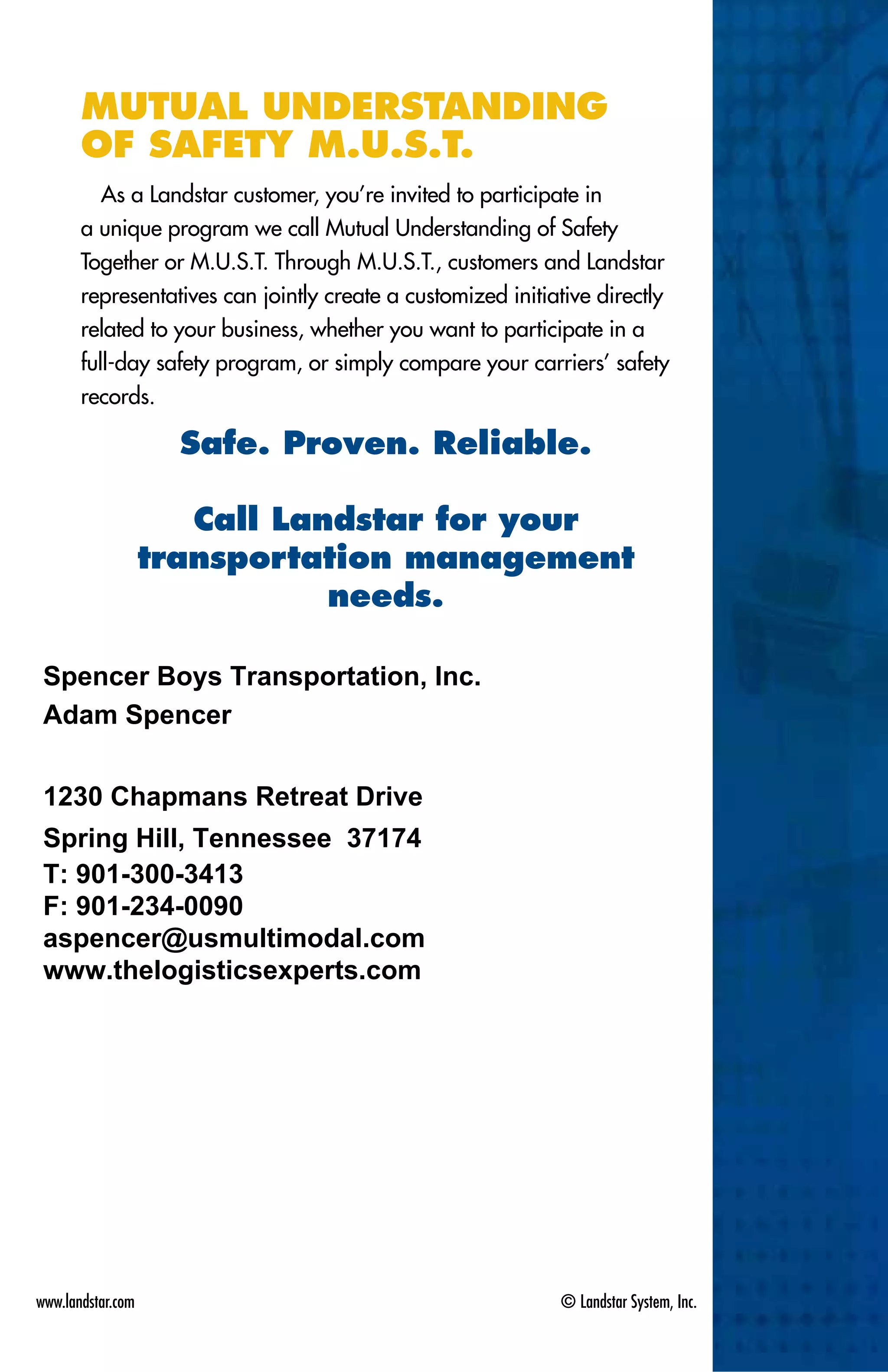 www.landstar.com	 © Landstar System, Inc.
Mutual Understanding
of Safety M.U.S.T.
As a Landstar customer, you’re invited to participate in
a unique program we call Mutual Understanding of Safety
Together or M.U.S.T. Through M.U.S.T., customers and Landstar
representatives can jointly create a customized initiative directly
related to your business, whether you want to participate in a
full-day safety program, or simply compare your carriers’ safety
records.
Safe. Proven. Reliable.
Call Landstar for your
transportation management
needs.
Adam Spencer
Spencer Boys Transportation, Inc.
Spring Hill, Tennessee 37174
1230 Chapmans Retreat Drive
T: 901-300-3413
F: 901-234-0090
aspencer@usmultimodal.com
www.thelogisticsexperts.com
 