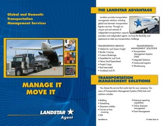 Global and Domestic
Transportation
Management Services
manage it
move it
www.landstar.com	 © Landstar System, Inc.
The Landstar Advantage
Landstar provides transportation
management solutions including
global and domestic transportation
logistics services. Through our
unique and vast network of
independent transportation capacity
providers and independent agents, we have the flexibility and
experience to meet any transportation challenge.
Transportation Services
• Global Air and Ocean Freight
• Border Crossing
• Customs Brokerage
• Expedited Air and Truck
• Heavy Haul/Specialized
• Project Cargo
• Rail Intermodal
• Truckload and LTL
transportation
Management Solutions
You choose the service that works best for your company. Our
menu of Transportation Management Systems (TMS) tools and
solutions includes:
• Bidding
• Scheduling
• Shipment visibility
• Carrier on-line
	invoicing
• EDI
• Transportation
	 Management Systems 	
	(TMS)
• Integrated Solutions
• Outsourced Logistics
• Warehousing
Transportation
Management Solutions
• Extensive reporting
capabilities
• Online shipment
management
• Event Management
 