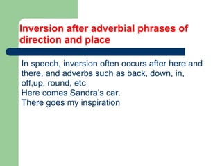 Inversion after adverbial phrases of
direction and place
In speech, inversion often occurs after here and
there, and adverbs such as back, down, in,
off,up, round, etc
Here comes Sandra’s car.
There goes my inspiration
 