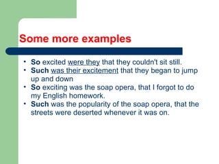 Some more examples
• So excited were they that they couldn't sit still.
• Such was their excitement that they began to jump
up and down
• So exciting was the soap opera, that I forgot to do
my English homework.
• Such was the popularity of the soap opera, that the
streets were deserted whenever it was on.
 