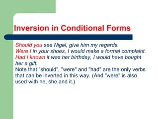 Inversion in Conditional Forms
Should you see Nigel, give him my regards.
Were I in your shoes, I would make a formal complaint.
Had I known it was her birthday, I would have bought
her a gift.
Note that "should", "were" and "had" are the only verbs
that can be inverted in this way. (And "were" is also
used with he, she and it.)
 