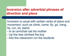 Inversion after adverbial phrases of
direction and place
Inversion is usual with certain verbs of place and
movement, such as climb, come, fly, go, hang,
lie, run, sit, stand:
- In an armchair sat his mother
- Up the tree climbed the boy
- Into the classroom run the students
 
