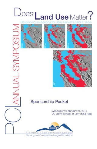PCLANNUALSYMPOSIUM1900
1954
1974
1990
Land Use Matter
Does ?
Sponsorship Packet
Symposium: February 21, 2015
UC Davis School of Law (King Hall)
P l a n n i n g + C o n s e r v a t i o n L e a g u e
Planning and Conservation League Foundation
Developing an Agenda for Jerry Brown’s Final 4 Years
 