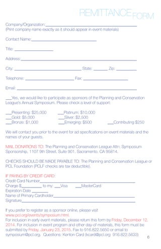 REMITTANCEFORM
6
Company/Organization:_____________________________________________
(Print company name exactly as it should appear in event materials)
Contact Name:________________________________
Title: ___________________
Address:_________________________________________________________
City: _________________________________ State: _______ Zip: __________
Telephone: ________________________ Fax: ______________________
Email: ___________________________________________________________
___Yes, we would like to participate as sponsors of the Planning and Conservation
League’s Annual Symposium. Please check a level of support:
___Presenting: $25,000 ___Platinum: $10,000
___Gold: $5,000 ___Silver: $2,500
___Bronze: $1,000 ___Emerging: $500 ___Contributing $250
We will contact you prior to the event for ad specifications on event materials and the
names of your guests.
MAIL DONATIONS TO: The Planning and Conservation League Attn: Symposium
Sponsorship, 1107 9th Street, Suite 901, Sacramento, CA 95814.
CHECKS SHOULD BE MADE PAYABLE TO: The Planning and Conservation League or
PCL Foundation (PCLF checks are tax deductible).
IF PAYING BY CREDIT CARD:
Credit Card Number_______________________________________________
Charge $__________ to my: ___Visa ___MasterCard
Expiration Date ________
Name of Primary Cardholder________________________________________
Signature________________________________________________________
If you prefer to register as a sponsor online, please visit
www.pcl.org/events/symposium.html.
For inclusion in early event materials, please return this form by Friday, December 12,
2014. For inclusion in event program and other day-of materials, this form must be
submitted by Friday, January 23, 2015. Fax to 916.822.5650 or email to
symposium@pcl.org. Questions: Kenton Card (kcard@pcl.org 916.822.5633)
 