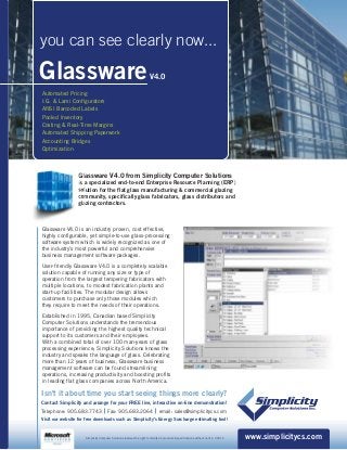 GlasswareV4.0
Automated Pricing
I.G. & Lami Configurators
ANSI Barcoded Labels
Pooled Inventory
Costing & Real-Time Margins
Automated Shipping Paperwork
Accounting Bridges
Optimization
www.simplicitycs.com
Isn't it about time you start seeing things more clearly?
Contact Simplicity and arrange for your FREE live, interactive on-line demonstration!
Telephone: 905.683.7743 Fax: 905.683.2064 email: sales@simplicitycs.com
Visit our website for free downloads such as Simplicity's Energy Surcharge estimating tool!
you can see clearly now...
Glassware V4.0 is an industry proven, cost effective,
highly configurable, yet simple-to-use glass-processing
software system which is widely recognized as one of
the industry's most powerful and comprehensive
business management software packages.
User-friendly Glassware V4.0 is a completely scalable
solution capable of running any size or type of
operation from the largest tempering fabricators with
multiple locations, to modest fabrication plants and
start-up facilities. The modular design allows
customers to purchase only those modules which
they require to meet the needs of their operations.
Established in 1995, Canadian based Simplicity
Computer Solutions understands the tremendous
importance of providing the highest quality technical
support to its customers and their employees.
With a combined total of over 100 man-years of glass
processing experience; Simplicity Solutions knows the
industry and speaks the language of glass. Celebrating
more than 12 years of business, Glassware business
management software can be found streamlining
operations, increasing productivity and boosting profits
in leading flat glass companies across North America.
lassware V4.0 from Simplicity Computer Solutions
a specialized end-to-end Enterprise Resource Planning (ERP)
lution for the flat glass manufacturing & commercial glazing
mmunity, specifically glass fabricators, glass distributors and
azing contractors.
Simplicity Computer Solutions reserves the right to modify all products & specifications without notice. 0001C
 