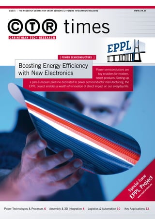 3/2016 | THE RESEARCH CENTRE FOR SMART SENSORS & SYSTEMS INTEGRATION MAGAZINE  WWW.CTR.AT
times
Power Technologies  Processes 6 Assembly  3D Integration 8 Logistics  Automation 10 Key Applications 12
Specialissue
EPPL
Project
www.eppl-project.eu
Power semiconductors are
key enablers for modern,
smart products. Setting up
a pan-European pilot line dedicated to power semiconductor manufacturing, the
EPPL project enables a wealth of innovation of direct impact on our everyday life.
[ POWER SEMICONDUCTORS ]
Boosting Energy Efficiency
with New Electronics
 