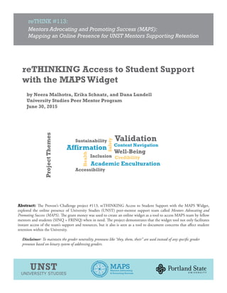 reTHINK #113:
Mentors Advocating and Promoting Success (MAPS):
Mapping an Online Presence for UNST Mentors Supporting Retention
UNST
UNIVERSITY STUDIES
MAPSMentors Advocating
& Promoting Success
reTHINKING Access to Student Support
with the MAPS Widget
by Neera Malhotra, Erika Schnatz, and Dana Lundell
University Studies Peer Mentor Program
June 30, 2015
Abstract: The Provost’s Challenge project #113, reTHINKING Access to Student Support with the MAPS Widget,
explored the online presence of University Studies (UNST) peer-mentor support team called Mentors Advocating and
Promoting Success (MAPS). The grant money was used to create an online widget as a tool to access MAPS team by fellow
mentors and students (SINQ + FRINQ) when in need. The project demonstrates that the widget tool not only facilitates
instant access of the team’s support and resources, but it also is seen as a tool to document concerns that affect student
retention within the University.
Disclaimer: To maintain the gender neutrality, pronouns like “they, them, their” are used instead of any specific gender
pronoun based on binary system of addressing genders.
ProjectThemes
 
