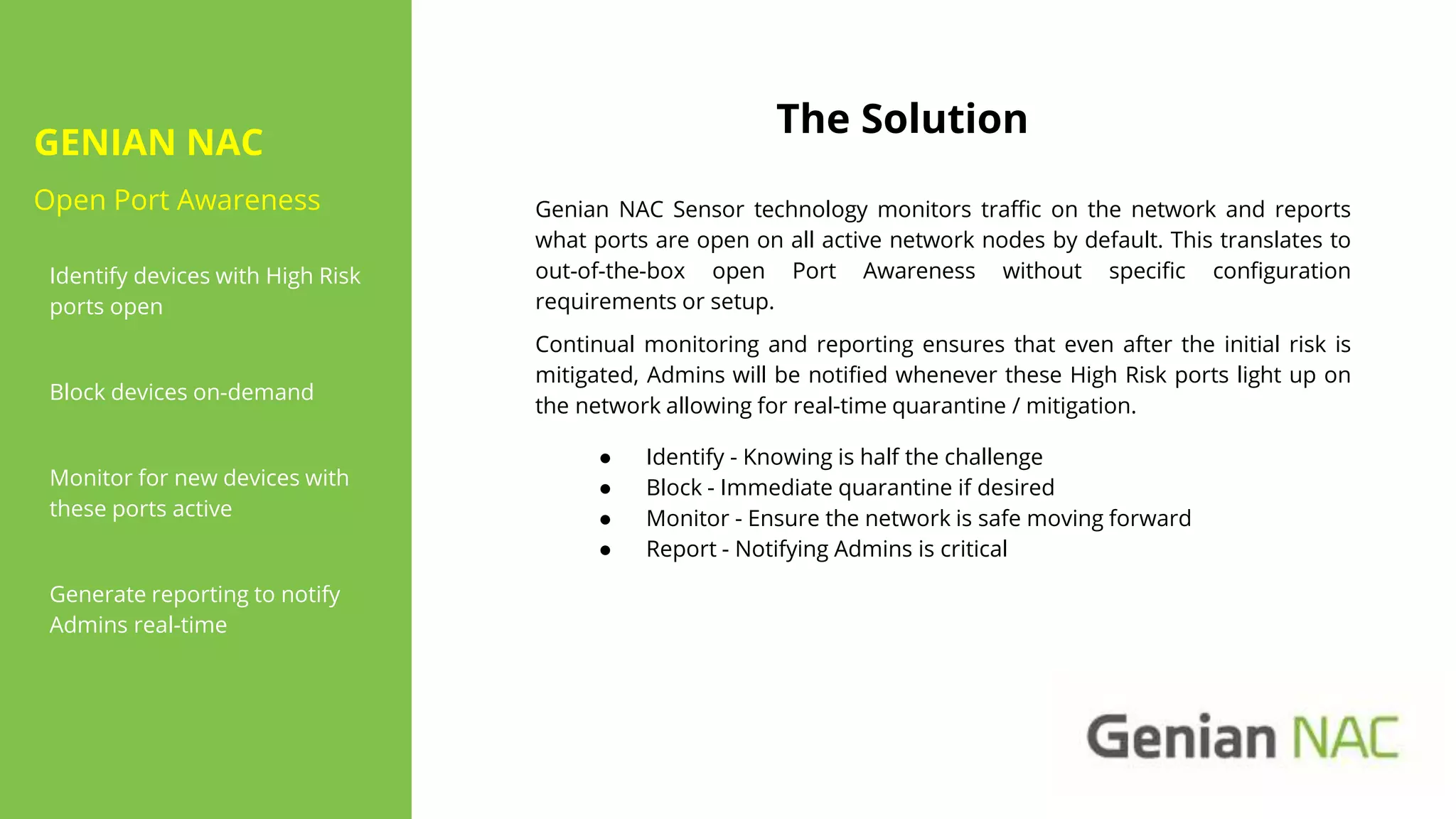 GENIAN NAC
Open Port Awareness
Identify devices with High Risk
ports open
Block devices on-demand
Monitor for new devices with
these ports active
Generate reporting to notify
Admins real-time
The Solution
● Identify - Knowing is half the challenge
● Block - Immediate quarantine if desired
● Monitor - Ensure the network is safe moving forward
● Report - Notifying Admins is critical
Genian NAC Sensor technology monitors traffic on the network and reports
what ports are open on all active network nodes by default. This translates to
out-of-the-box open Port Awareness without specific configuration
requirements or setup.
Continual monitoring and reporting ensures that even after the initial risk is
mitigated, Admins will be notified whenever these High Risk ports light up on
the network allowing for real-time quarantine / mitigation.
 