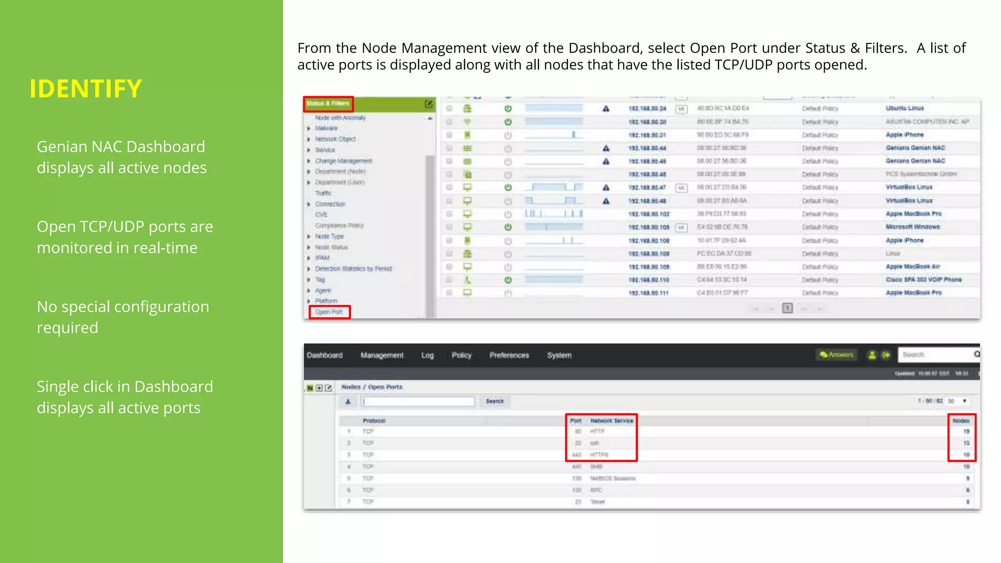 IDENTIFY
Genian NAC Dashboard
displays all active nodes
Open TCP/UDP ports are
monitored in real-time
No special configuration
required
Single click in Dashboard
displays all active ports
From the Node Management view of the Dashboard, select Open Port under Status & Filters. A list of
active ports is displayed along with all nodes that have the listed TCP/UDP ports opened.
 