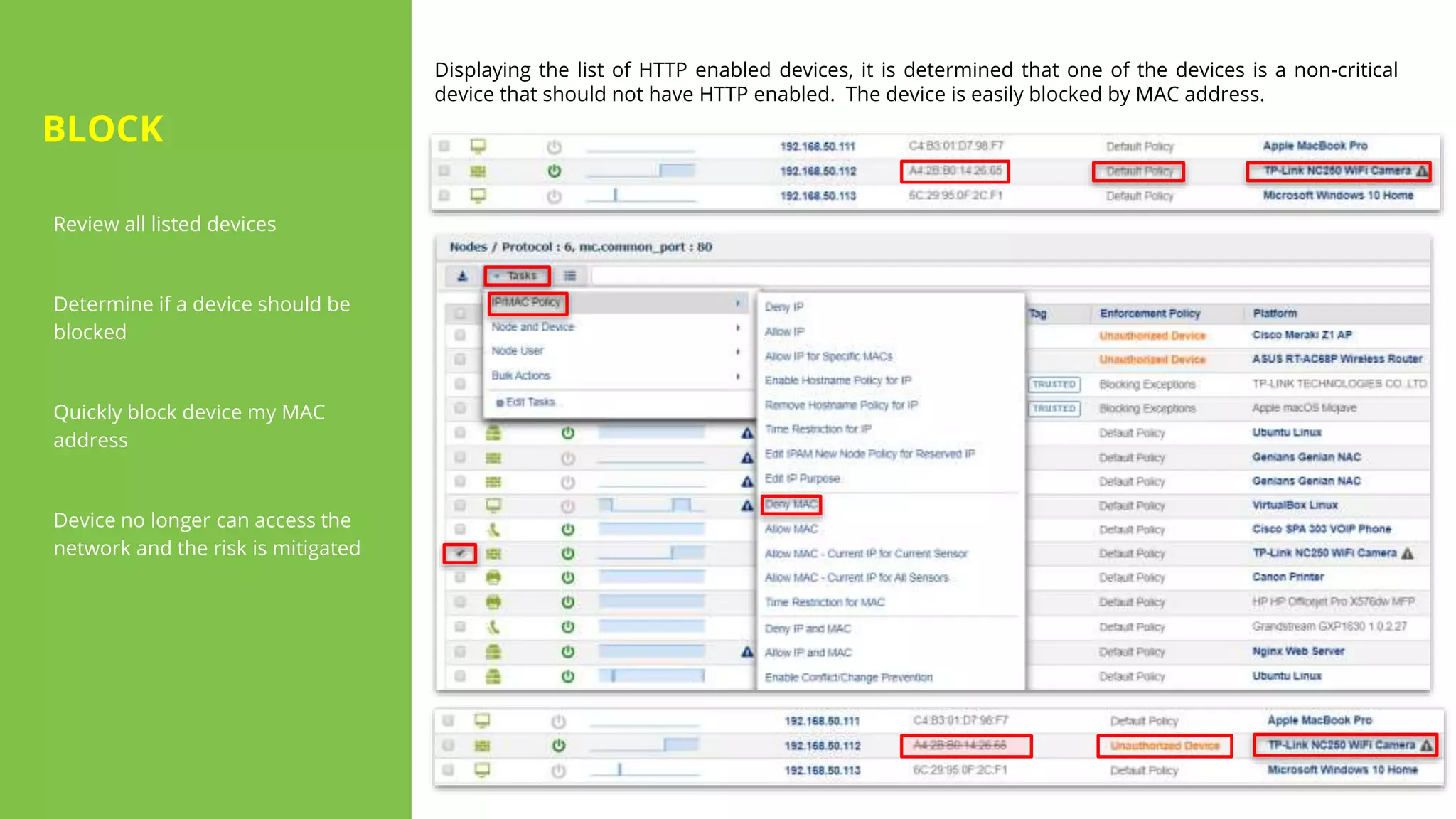 Review all listed devices
Determine if a device should be
blocked
Quickly block device my MAC
address
Device no longer can access the
network and the risk is mitigated
Displaying the list of HTTP enabled devices, it is determined that one of the devices is a non-critical
device that should not have HTTP enabled. The device is easily blocked by MAC address.
BLOCK
 