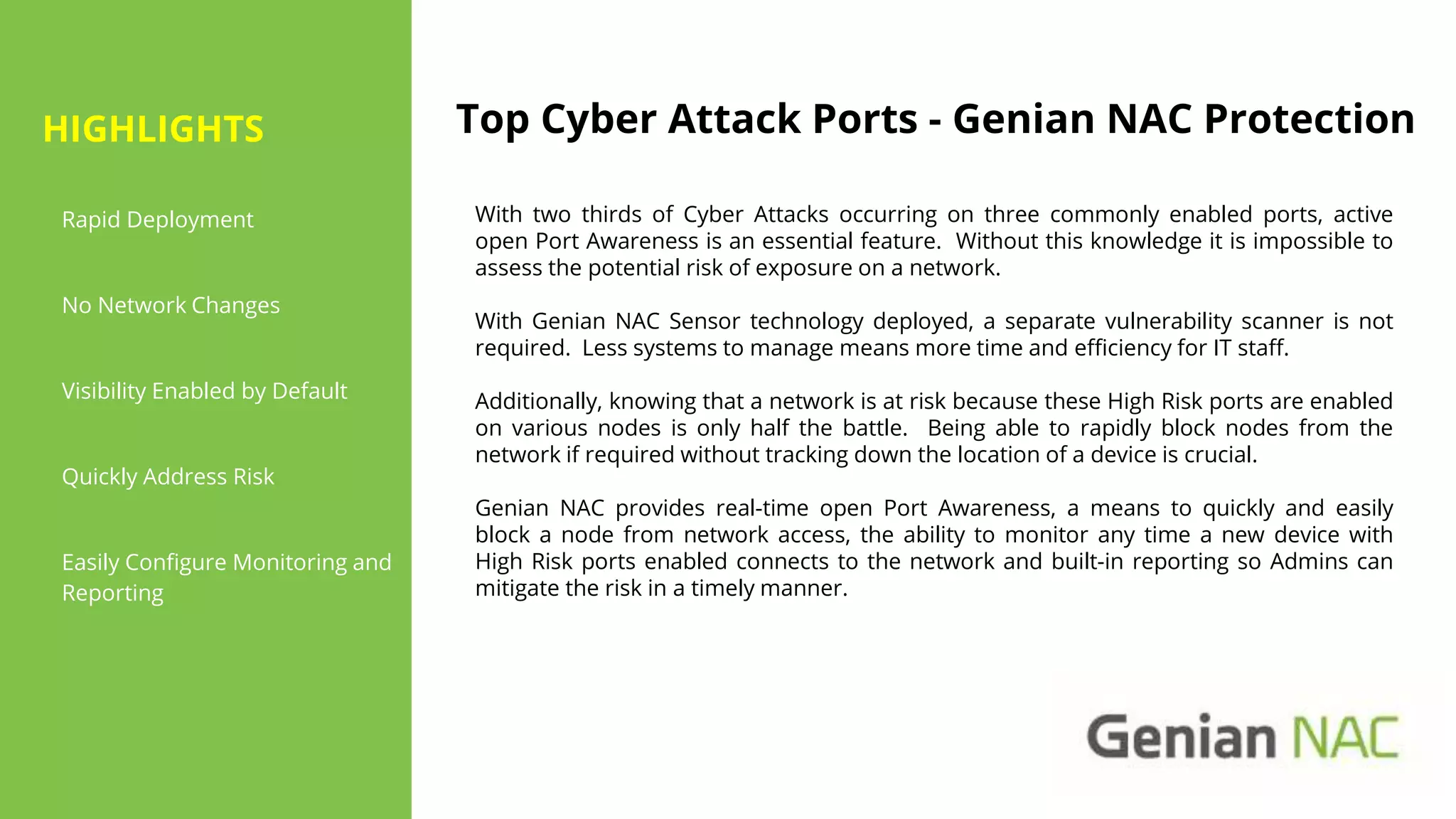 Top Cyber Attack Ports - Genian NAC Protection
With two thirds of Cyber Attacks occurring on three commonly enabled ports, active
open Port Awareness is an essential feature. Without this knowledge it is impossible to
assess the potential risk of exposure on a network.
With Genian NAC Sensor technology deployed, a separate vulnerability scanner is not
required. Less systems to manage means more time and efficiency for IT staff.
Additionally, knowing that a network is at risk because these High Risk ports are enabled
on various nodes is only half the battle. Being able to rapidly block nodes from the
network if required without tracking down the location of a device is crucial.
Genian NAC provides real-time open Port Awareness, a means to quickly and easily
block a node from network access, the ability to monitor any time a new device with
High Risk ports enabled connects to the network and built-in reporting so Admins can
mitigate the risk in a timely manner.
Rapid Deployment
No Network Changes
Visibility Enabled by Default
Quickly Address Risk
Easily Configure Monitoring and
Reporting
HIGHLIGHTS
 