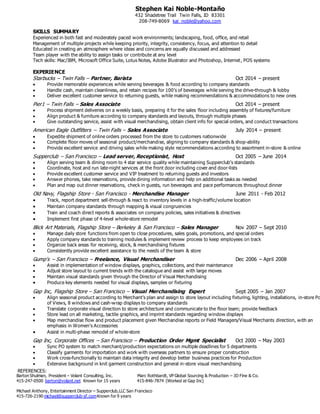 Stephen Kai Noble-Montaño
432 Shadetree Trail Twin Falls, ID 83301
208-749-8069 kai_noble@yahoo.com
REFERENCES:
Barton Shulman, President – Volant Consulting, Inc. Marc Rothbardt, VP Global Sourcing & Production – JD Fine & Co.
415-247-0500 barton@volant.net Known for 15 years 415-846-7874 (Worked at Gap Inc)
Michael Anthony, Entertainment Director – Supperclub,LLC San Francisco
415-726-2190 michael@supperclub-sf.comKnown for 9 years
SKILLS SUMMARY
Experienced in both fast and moderately paced work environments; landscaping, food, office, and retail
Management of multiple projects while keeping priority, integrity, consistency, focus, and attention to detail
Educated in creating an atmosphere where ideas and concerns are equally discussed and addressed
Team player with the ability to assign tasks or contribute at any level
Tech skills: Mac/IBM, Microsoft Office Suite, Lotus Notes, Adobe Illustrator and Photoshop, Internet, POS systems
EXPERIENCE
Starbucks – Twin Falls – Partner, Barista Oct 2014 – present
 Provide memorable experiences while serving beverages & food according to company standards
 Handle cash, maintain cleanliness, and retain recipes for 100’s of beverages while serving the drive-through & lobby
 Deliver excellent customer service to returning guests, while making recommendations & accommodations to new ones
Pier1 – Twin Falls – Sales Associate Oct 2014 – present
 Process shipment deliveries on a weekly basis, preparing it for the sales floor including assembly of fixtures/furniture
 Align product & furniture according to company standards and layouts, through multiple phases
 Give outstanding service, assist with visual merchandising, obtain client info for special orders, and conduct transactions
American Eagle Outfitters – Twin Falls – Sales Associate July 2014 – present
 Expedite shipment of online orders processed from the store to customers nationwide
 Complete floor moves of seasonal product/merchandise, aligning to company standards & shop-ability
 Provide excellent service and driving sales while making style recommendations according to assortment in-store & online
Supperclub – San Francisco – Lead server, Receptionist, Host Oct 2005 – June 2014
 Align serving team & dining room to 4 star service quality while maintaining Supperclub’s standards
 Coordinate, host and run late-night services at the front door including cover and door-lists
 Provide excellent customer service and VIP treatment to returning guests and investors
 Answer phones, take reservations, provide dining information and help on additional tasks as needed
 Plan and map out dinner reservations, check in guests, run beverages and pace performances throughout dinner
Old Navy, Flagship Store - San Francisco - Merchandise Manager June 2011 - Feb 2012
 Track, report department sell-through & react to inventory levels in a high-traffic/volume location
 Maintain company standards through mapping & visual congruencies
 Train and coach direct reports & associates on company policies, sales initiatives & directives
 Implement first phase of 4-level whole-store remodel
Blick Art Materials, Flagship Store – Berkeley & San Francisco – Sales Manager Nov 2007 – Sept 2010
 Manage daily store functions from open to close procedures, sales goals, promotions, and special orders
 Apply company standards to training modules & implement review process to keep employees on track
 Organize back areas for receiving, stock, & merchandising fixtures
 Consistently provide excellent assistance to the needs of the team & store
Gump’s – San Francisco – Freelance, Visual Merchandiser Dec 2006 – April 2008
 Assist in implementation of window displays, graphics, collections, and their maintenance
 Adjust store layout to current trends with the catalogue and assist with large moves
 Maintain visual standards given through the Director of Visual Merchandising
 Produce key elements needed for visual displays, samples or fixturing
Gap Inc, Flagship Store – San Francisco – Visual Merchandising Expert Sept 2005 – Jan 2007
 Align seasonal product according to Merchant’s plan and assign to store layout including fixturing, lighting, installations, in-store Po
of Views, 8 windows and cash-wrap displays to company standards
 Translate corporate visual direction to store architecture and communicate to the floor team; provide feedback
 Store lead on all marketing, tactile graphics, and imprint standards regarding window displays
 Map merchandise flow and product placement given Merchandise reports or Field Managers/Visual Merchants direction, with an
emphasis in Women’s Accessories
 Assist in multi-phase remodel of whole-store
Gap Inc, Corporate Offices – San Francisco – Production Order Mgmt Specialist Oct 2000 – May 2003
 Sync PO system to match merchant/production expectations on multiple deadlines for 5 departments
 Classify garments for importation and work with overseas partners to ensure proper construction
 Work cross-functionally to maintain data integrity and develop better business practices for Production
 Extensive background in knit garment construction and general in-store visual merchandising
 