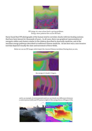 PIP image of a man whose back is giving problems.
Energy stress patterns flow across the back.
Harry found that PIP photographs of the human tend to correlate closely with two healing systems
that have been known for thousands of years. In all cases, there was graphical representation of
energetic eddies and clusters similar to the chakras described in Ayurvedic medicine, and of the
meridian energy pathways described in traditional Chinese medicine. At last here was a non-invasive
tool that depicted visually the state and movement of force-fields.
Below we can see PIP images which depict the classical Chinese meridians flowing down an arm,
the energy of a healer’s fingers,
and in an example of environmental work we can clearly see differences between
a control picture (left) and PIP picture (right) of the energy forces of Niagara Falls.
 