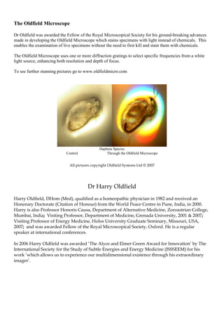 The Oldfield Microscope
Dr Oldfield was awarded the Fellow of the Royal Microscopical Society for his ground-breaking advances
made in developing the Oldfield Microscope which stains specimens with light instead of chemicals. This
enables the examination of live specimens without the need to first kill and stain them with chemicals.
The Oldfield Microscope uses one or more diffraction gratings to select specific frequencies from a white
light source, enhancing both resolution and depth of focus.
To see further stunning pictures go to www.oldfieldmicro.com
Daphnia Species
Control Through the Oldfield Microscope
All pictures copyright Oldfield Systems Ltd © 2007
Dr Harry Oldfield
Harry Oldfield, DHom (Med), qualified as a homeopathic physician in 1982 and received an
Honorary Doctorate (Citation of Honour) from the World Peace Centre in Pune, India, in 2000.
Harry is also Professor Honoris Causa, Department of Alternative Medicine, Zoroastrian College,
Mumbai, India; Visiting Professor, Department of Medicine, Grenada University, 2001 & 2007;
Visiting Professor of Energy Medicine, Holos University Graduate Seminary, Missouri, USA,
2007; and was awarded Fellow of the Royal Microscopical Society, Oxford. He is a regular
speaker at international conferences.
In 2006 Harry Oldfield was awarded ‘The Alyce and Elmer Green Award for Innovation’ by The
International Society for the Study of Subtle Energies and Energy Medicine (ISSSEEM) for his
work ‘which allows us to experience our multidimensional existence through his extraordinary
images’.
 