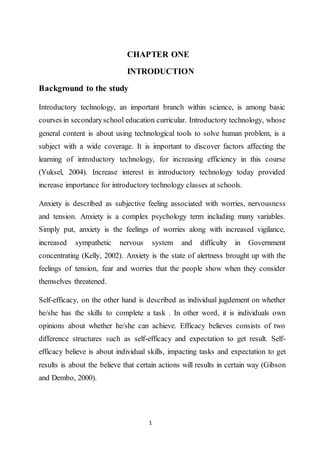 1
CHAPTER ONE
INTRODUCTION
Background to the study
Introductory technology, an important branch within science, is among basic
courses in secondaryschool education curricular. Introductory technology, whose
general content is about using technological tools to solve human problem, is a
subject with a wide coverage. It is important to discover factors affecting the
learning of introductory technology, for increasing efficiency in this course
(Yuksel, 2004). Increase interest in introductory technology today provided
increase importance for introductory technology classes at schools.
Anxiety is described as subjective feeling associated with worries, nervousness
and tension. Anxiety is a complex psychology term including many variables.
Simply put, anxiety is the feelings of worries along with increased vigilance,
increased sympathetic nervous system and difficulty in Government
concentrating (Kelly, 2002). Anxiety is the state of alertness brought up with the
feelings of tension, fear and worries that the people show when they consider
themselves threatened.
Self-efficacy, on the other hand is described as individual jugdement on whether
he/she has the skills to complete a task . In other word, it is individuals own
opinions about whether he/she can achieve. Efficacy believes consists of two
difference structures such as self-efficacy and expectation to get result. Self-
efficacy believe is about individual skills, impacting tasks and expectation to get
results is about the believe that certain actions will results in certain way (Gibson
and Dembo, 2000).
 