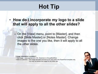 Hot Tip How do I incorporate my logo to a slide that will apply to all the other slides?  On the [View] menu, point to [Master], and then click [Slide Master] or [Notes Master]. Change images to the one you like, then it will apply to all the other slides.  [ Image information in product ] Title Image  -  www.openas.com, CD : Business on the go(EyeWire) Note to customers : This image has been licensed to be used within this PowerPoint template only.  You may not extract the image for any other use.  