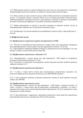 5.15. Прикладання дитини до грудей здійснюється після того, як стан породіллі за висновком
лікаря-акушера-гінеколога дозволяє це здійснити і дитина може смоктати груди.

5.16. Якщо дитина не може смоктати груди, треба негайно розпочати зціджування грудного
молока та годування дитини з чашечки. Після того, як дитина розпочинає смоктати груди,
треба продовжувати зціджувати молоко та догодовувати з чашечки до моменту встановлення
активного смоктального рефлексу та постійної позитивної динаміки маси.

5.17. Перше прикладання до грудей та наступні годування за вимогою дитини, догляд за
новонародженим здійснюється за допомогою медичної сестри.

5.18. Температура тіла дитини вимірюється щонайменше 4 рази на добу, а при необхідності –
частіше.

6. Профілактичні заходи

6.1. Профілактика геморагічної хвороби новонародженого (ГХН)

6.1.1. Вітамін К1 внутрішньом’язово вводиться в першу добу після народження одноразово
всім новонародженим з малою масою тіла при народженні в кількості 1,0 мг [А].
6.1.2. При наявності пероральної форми вітаміну К1 рекомендується доза препарату 2 мг, яку
вводять в першу та сьому доби життя дитини [В].

6.2. Профілактичне призначення вітамінів А і Е

6.2.1. Новонароджені з малою масою тіла при народженні >1500 грамів не потребують
рутинного призначення вітамінів А і Е [А].
6.2.2. Своєчасне та повноцінне вигодовування дитини грудним молоком запобігає розвитку
дефіциту вітамінів А і Е.

6.3. Профілактичне призначення вітаміну Д

6.3.1. З кінця 1 тижня життя дитини при встановленому ентеральному годуванні слід
розпочати профілактичне введення вітаміну Д в дозі 400-800 МО щоденно.

6.3.2. У разі годування сумішшю додатково призначати вітамін Д, щоб отримати загальну
добову дозу 800 МО.

6.4. Профілактичне призначення заліза
6.4.1. Новонародженим з масою тіла при народженні < 1800 грамів і терміном гестації< 32
тижні з початку 3 тижня життя при встановленому ентеральному годуванні і до кінця 1
хронологічного року життя дитини рекомендовано призначення 2-4 мг/кг елементного заліза
внутрішньо на добу щоденно.

6.4.2. У разі необхідності паралельно з введенням елементного заліза може бути призначено
введення фолієвої кислоти із розрахунку 50 мкг/добу щоденно.




                                           16
 