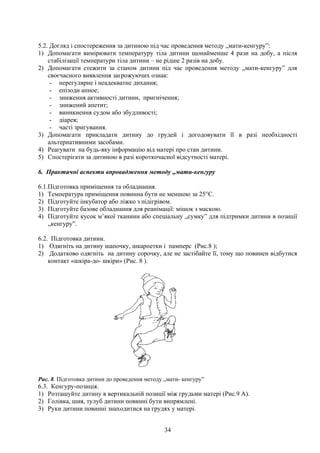 5.2. Догляд і спостереження за дитиною під час проведення методу „мати-кенгуру”:
1) Допомагати вимірювати температуру тіла дитини щонайменше 4 рази на добу, а після
    стабілізації температури тіла дитини – не рідше 2 разів на добу.
2) Допомагати стежити за станом дитини під час проведення методу „мати-кенгуру” для
    своєчасного виявлення загрожуючих ознак:
     - нерегулярне і неадекватне дихання;
     - епізоди апное;
     - зниження активності дитини, пригнічення;
     - знижений апетит;
     - виникнення судом або збудливості;
     - діарея;
     - часті зригування.
3) Допомагати прикладати дитину до грудей і догодовувати її в разі необхідності
    альтернативними засобами.
4) Реагувати на будь-яку інформацію від матері про стан дитини.
5) Спостерігати за дитиною в разі короткочасної відсутності матері.

6. Практичні аспекти впровадження методу „мати-кенгуру

6.1.Підготовка приміщення та обладнання.
1) Температура приміщення повинна бути не меншою за 25°С.
2) Підготуйте інкубатор або ліжко з підігрівом.
3) Підготуйте базове обладнання для реанімації: мішок з маскою.
4) Підготуйте кусок м’якої тканини або спеціальну „сумку” для підтримки дитини в позиції
    „кенгуру”.

6.2. Підготовка дитини.
1) Одягніть на дитину шапочку, шкарпетки і памперс (Рис.8 );
2) Додатково одягніть на дитину сорочку, але не застібайте її, тому що повинен відбутися
    контакт «шкіра-до- шкіри» (Рис. 8 ).




Рис. 8. Підготовка дитини до проведення методу „мати- кенгуру”
6.3. Кенгуру-позиція.
1) Розташуйте дитину в вертикальній позиції між грудьми матері (Рис.9 А).
2) Голівка, шия, тулуб дитини повинні бути випрямлені.
3) Руки дитини повинні знаходитися на грудях у матері.


                                               34
 