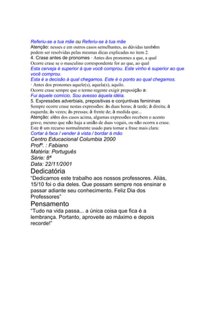 Referiu-se a tua mãe ou Referiu-se à tua mãe
Atenção: nesses e em outros casos semelhantes, as dúvidas também
podem ser resolvidas pelas mesmas dicas explicadas no item 2.
4. Crase antes de pronomes · Antes dos pronomes a que, a qual
Ocorre crase se o masculino correspondente for ao que, ao qual
Esta cerveja é superior à que você comprou. Este vinho é superior ao que
você comprou.
Esta é a decisão à qual chegamos. Este é o ponto ao qual chegamos.
· Antes dos pronomes aquele(s), aquela(s), aquilo.
Ocorre crase sempre que o termo regente exigir preposição a:
Fui àquele comício. Sou avesso àquela idéia.
5. Expressões adverbiais, prepositivas e conjuntivas femininas
Sempre ocorre crase nestas expressões: às duas horas; à tarde; à direita; à
esquerda; às vezes; às pressas; à frente de; à medida que...
Atenção: além dos casos acima, algumas expressões recebem o acento
grave, mesmo que não haja a união de duas vogais, ou não ocorra a crase.
Este é um recurso normalmente usado para tornar a frase mais clara:
Cortar à faca / vender à vista / bordar à mão
Centro Educacional Columbia 2000
Profº. : Fabiano
Matéria: Português
Série: 8ª
Data: 22/11/2001
Dedicatória
“Dedicamos este trabalho aos nossos professores. Aliás,
15/10 foi o dia deles. Que possam sempre nos ensinar e
passar adiante seu conhecimento. Feliz Dia dos
Professores”
Pensamento
“Tudo na vida passa... a única coisa que fica é a
lembrança. Portanto, aproveite ao máximo e depois
recorde!”
 