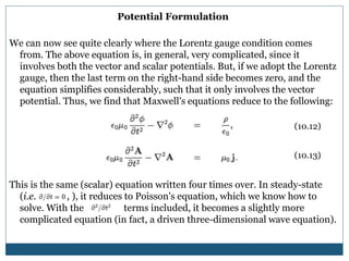 Potential Formulation
We can now see quite clearly where the Lorentz gauge condition comes
from. The above equation is, in general, very complicated, since it
involves both the vector and scalar potentials. But, if we adopt the Lorentz
gauge, then the last term on the right-hand side becomes zero, and the
equation simplifies considerably, such that it only involves the vector
potential. Thus, we find that Maxwell's equations reduce to the following:
This is the same (scalar) equation written four times over. In steady-state
(i.e. , ), it reduces to Poisson's equation, which we know how to
solve. With the terms included, it becomes a slightly more
complicated equation (in fact, a driven three-dimensional wave equation).
(10.12)
(10.13)
 