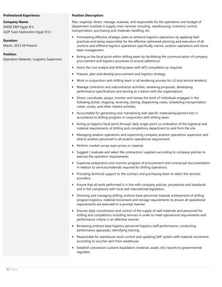 2222 |||| P a g e
Professional Experience
Company Name:
ENGIE E&P Egypt B.V.
(GDF Suez Exploration Egypt B.V.)
Duration:
March, 2013 till Present
Position:
Operation Material / Logistics Supervisor
Position Description:
Plan, organize, direct, manage, evaluate, and responsible for the operations and budget of
department involved in supply chain services including warehousing, inventory control,
transportation, purchasing and materials handling, etc.
• Formulating effective strategic plans to enhance logistics operations by applying best
practices and being responsible for the effective optimized planning and execution of all
onshore and offshore logistics operations specifically marine, aviation operations and shore
base management.
• Acting as the focal point within drilling team by facilitating the communication of company
procurement and logistics processes to ensure adherence.
• Assist the cost analyst and drilling team with AFE compilation as required.
• Prepare, plan and develop procurement and logistics strategy.
• Work in conjunction with drilling team in all tendering process for LLI and service tender(s).
• Manage contractor and subcontractor activities, reviewing proposals, developing
performance specifications and serving as a liaison with the organizations.
• Direct, coordinate, assign, monitor and review the work of individuals engaged in the
following duties: shipping, receiving, storing, dispatching crews, scheduling transportation
crews, routes, and other related activities.
• Accountable for generating and maintaining well specific material/equipment lists in
accordance to drilling program in conjunction with drilling team.
• Acting as logistics focal point through daily single-point co-ordination of the logistical and
material requirements of drilling and completions department to and from the site.
• Managing aviation operations and supervising company aviation operations supervisor and
directs aviation personnel in all aviation operational requirement.
• Perform market survey even prices or material.
• Suggest / evaluate and select the contractors/ suppliers according to company policies to
execute the operation requirements.
• Supervise preparation and monitor progress of procurement and contractual documentation
in relation to services/materials required for drilling operations.
• Providing technical support to the contract and purchasing team to select the services
providers.
• Ensure that all work performed is in line with company policies, procedures and standards
and in full compliance with local and international legislation.
• Directing and managing drilling onshore base personnel towards achievement of drilling
program logistics, material movement and storage requirements to ensure all operational
requirements are executed in a prompt manner.
• Ensures daily coordination and control of the supply of well materials and personnel for
drilling and completions including services in order to meet operational requirements and
performance criteria in an effective manner.
• Reviewing onshore base logistics personnel logistics staff performance, conducting
performance appraisals, identifying training.
• Responsible for warehouse stock control and updating SAP system with material movement
according to voucher sent from warehouse.
• Establish concession customs liquidation (material, assets, etc) reports to governmental
regulator.
 