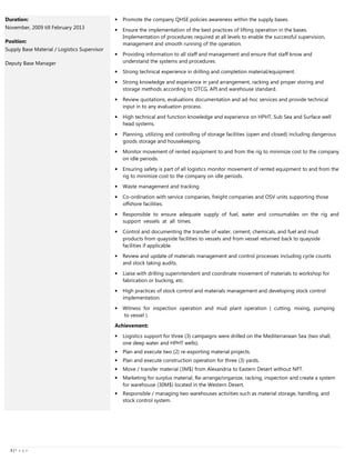3333 |||| P a g e
Duration:
November, 2009 till February 2013
Position:
Supply Base Material / Logistics Supervisor
Deputy Base Manager
• Promote the company QHSE policies awareness within the supply bases.
• Ensure the implementation of the best practices of lifting operation in the bases.
Implementation of procedures required at all levels to enable the successful supervision,
management and smooth running of the operation.
• Providing information to all staff and management and ensure that staff know and
understand the systems and procedures.
• Strong technical experience in drilling and completion material/equipment.
• Strong knowledge and experience in yard arrangement, racking and proper storing and
storage methods according to OTCG, API and warehouse standard.
• Review quotations, evaluations documentation and ad-hoc services and provide technical
input in to any evaluation process.
• High technical and function knowledge and experience on HPHT, Sub Sea and Surface well
head systems.
• Planning, utilizing and controlling of storage facilities (open and closed) including dangerous
goods storage and housekeeping.
• Monitor movement of rented equipment to and from the rig to minimize cost to the company
on idle periods.
• Ensuring safety is part of all logistics monitor movement of rented equipment to and from the
rig to minimize cost to the company on idle periods.
• Waste management and tracking.
• Co-ordination with service companies, freight companies and OSV units supporting those
offshore facilities.
• Responsible to ensure adequate supply of fuel, water and consumables on the rig and
support vessels at all times.
• Control and documenting the transfer of water, cement, chemicals, and fuel and mud
products from quayside facilities to vessels and from vessel returned back to quayside
facilities if applicable.
• Review and update of materials management and control processes including cycle counts
and stock taking audits.
• Liaise with drilling superintendent and coordinate movement of materials to workshop for
fabrication or bucking, etc.
• High practices of stock control and materials management and developing stock control
implementation.
• Witness for inspection operation and mud plant operation ( cutting, mixing, pumping
to vessel ).
Achievement:
• Logistics support for three (3) campaigns were drilled on the Mediterranean Sea (two shall,
one deep water and HPHT wells).
• Plan and execute two (2) re-exporting material projects.
• Plan and execute construction operation for three (3) yards.
• Move / transfer material (3M$) from Alexandria to Eastern Desert without NPT.
• Marketing for surplus material, Re-arrange/organize, racking, inspection and create a system
for warehouse (30M$) located in the Western Desert.
• Responsible / managing two warehouses activities such as material storage, handling, and
stock control system.
 