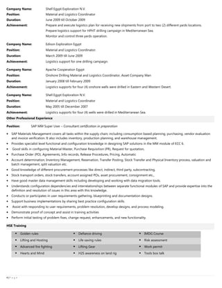 4444 |||| P a g e
Company Name: Shell Egypt Exploration N.V.
Position: Material and Logistics Coordinator
Duration: June 2009 till October 2009
Achievement: Prepare and execute logistics plan for receiving new shipments from port to two (2) different yards locations.
Prepare logistics support for HPHT drilling campaign in Mediterranean Sea.
Monitor and control three yards operation.
Company Name: Edison Exploration Egypt
Position: Material and Logistics Coordinator.
Duration: March 2009 till June 2009
Achievement: Logistics support for one drilling campaign.
Company Name: Apache Cooperation Egypt
Position: Onshore Drilling Material and Logistics Coordinator, Asset Company Man
Duration: January 2008 till February 2009
Achievement: Logistics supports for four (4) onshore wells were drilled in Eastern and Western Desert.
Company Name: Shell Egypt Exploration N.V.
Position: Material and Logistics Coordinator
Duration: May 2005 till December 2007
Achievement: Logistics supports for four (4) wells were drilled in Mediterranean Sea.
Other Professional Experience
Position: SAP MM Super User – Consultant certification in preparation
• SAP Materials Management covers all tasks within the supply chain; including consumption based planning, purchasing, vendor evaluation
and invoice verification. It also includes inventory, production planning, and warehouse management.
• Provides specialist level functional and configuration knowledge in designing SAP solutions in the MM module of ECC 6.
• Good skills in configuring Material Master, Purchase Requisition (PR), Request for quotation,
• Purchase Order (PO), Agreements, Info records, Release Procedures, Pricing, Automatic
• Account determination, Inventory Management, Reservation, Transfer Posting, Stock Transfer and Physical Inventory process, valuation and
batch management, split valuation etc.
• Good knowledge of different procurement processes like direct, indirect, third party, subcontracting,
• Stock transport orders, stock transfers, account assigned POs, asset procurement, consignment etc.,
• Have good master data management skills including developing and working with data migration tools.
• Understands configuration dependencies and interrelationships between separate functional modules of SAP and provide expertise into the
definition and resolution of issues in this area with this knowledge.
• Conducts or participates in user requirements gathering, blueprinting and documentation designs.
• Support business implementations by sharing best practice configuration skills.
• Assist with responding to user requirements, problem resolution, develop designs, and process modeling.
• Demonstrate proof of concept and assist in training activities
• Perform initial testing of problem fixes, change request, enhancements, and new functionality.
HSE Training
Golden rules Defiance driving IMDG Course
Lifting and Hosting Life saving rules Risk assessment
Advanced fire fighting Lifting Gear Work permit
Hearts and Mind H2S awareness on land rig Tools box talk
 
