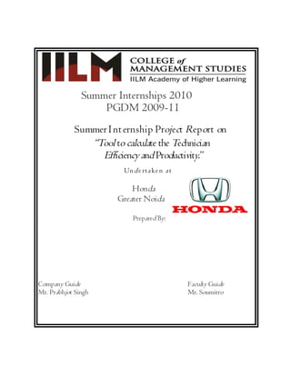 Summer Internships 2010
                   PGDM 2009-11
            S u mmer I n t ern shi p Proj ect Report on
                 ´Tool to calculate the Technician
                   Efficiency and Productivity.µ
                          Un d e rta k e n a t

                            Honda
                        Greater Noida

                             Prepared By:




Company Guide                                    Faculty Guide
Mr. Prabhjot Singh                               Mr. Soumitro
 