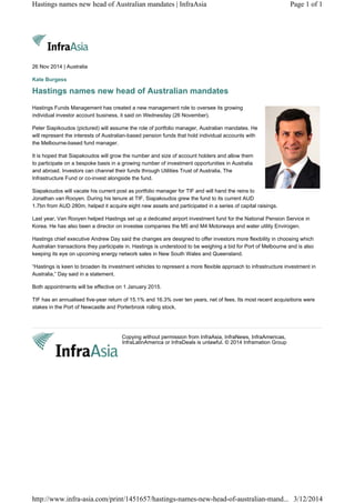 Copying without permission from InfraAsia, InfraNews, InfraAmericas,
InfraLatinAmerica or InfraDeals is unlawful. © 2014 Inframation Group
26 Nov 2014 | Australia
Kate Burgess
Hastings names new head of Australian mandates
Hastings Funds Management has created a new management role to oversee its growing
individual investor account business, it said on Wednesday (26 November).
Peter Siapikoudos (pictured) will assume the role of portfolio manager, Australian mandates. He
will represent the interests of Australian-based pension funds that hold individual accounts with
the Melbourne-based fund manager.
It is hoped that Siapakoudos will grow the number and size of account holders and allow them
to participate on a bespoke basis in a growing number of investment opportunities in Australia
and abroad. Investors can channel their funds through Utilities Trust of Australia, The
Infrastructure Fund or co-invest alongside the fund.
Siapakoudos will vacate his current post as portfolio manager for TIF and will hand the reins to
Jonathan van Rooyen. During his tenure at TIF, Siapakoudos grew the fund to its current AUD
1.7bn from AUD 280m, helped it acquire eight new assets and participated in a series of capital raisings.
Last year, Van Rooyen helped Hastings set up a dedicated airport investment fund for the National Pension Service in
Korea. He has also been a director on investee companies the M5 and M4 Motorways and water utility Envirogen.
Hastings chief executive Andrew Day said the changes are designed to offer investors more flexibility in choosing which
Australian transactions they participate in. Hastings is understood to be weighing a bid for Port of Melbourne and is also
keeping its eye on upcoming energy network sales in New South Wales and Queensland.
“Hastings is keen to broaden its investment vehicles to represent a more flexible approach to infrastructure investment in
Australia,” Day said in a statement.
Both appointments will be effective on 1 January 2015.
TIF has an annualised five-year return of 15.1% and 16.3% over ten years, net of fees. Its most recent acquisitions were
stakes in the Port of Newcastle and Porterbrook rolling stock.
Page 1 of 1Hastings names new head of Australian mandates | InfraAsia
3/12/2014http://www.infra-asia.com/print/1451657/hastings-names-new-head-of-australian-mand...
 