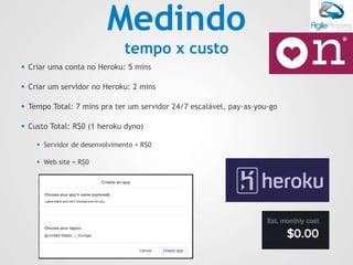 Medindo
tempo x custo
 Criar uma conta no Heroku: 5 mins
 Criar um servidor no Heroku: 2 mins
 Tempo Total: 7 mins pra ter um servidor 24/7 escalável, pay-as-you-go
 Custo Total: R$0 (1 heroku dyno)
 Servidor de desenvolvimento = R$0
 Web site = R$0
 