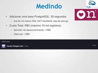 Medindo
• Adicionar uma base PostgreSQL: 30 segundos
– pra ter um banco SQL 24/7 escalável, pay-as-you-go
• Custo Total: R$0 (máximo 10 mil registros)
– Servidor de desenvolvimento = R$0
– Web site = R$0
 