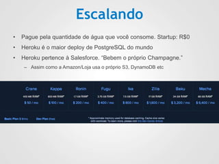 Escalando
• Pague pela quantidade de água que você consome. Startup: R$0
• Heroku é o maior deploy de PostgreSQL do mundo
• Heroku pertence à Salesforce. “Bebem o próprio Champagne.”
– Assim como a Amazon/Loja usa o próprio S3, DynamoDB etc
 