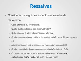 Ressalvas
• Considerar os seguintes aspectos na escolha da
plataforma:
– Open Standard ou Proprietário?
– Qual o custo da licença por desenvolvedor?
– Quão atraente é a tecnologia? (trazer talentos)
– Qual o tamanho da comunidade de profissionais? Livros, fórums, suporte,
etc
– Alinhamento com Universidades, etc (o que vêm-se usando?)
– Qual a quantidade de componentes reusáveis? (diminuir LOC)
– Otimizar / performance onde realmente interessa. “Premature
optimization is the root of all evil” – Donald Knuth
 