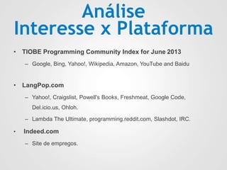 Análise
Interesse x Plataforma
• TIOBE Programming Community Index for June 2013
– Google, Bing, Yahoo!, Wikipedia, Amazon, YouTube and Baidu
• LangPop.com
– Yahoo!, Craigslist, Powell's Books, Freshmeat, Google Code,
Del.icio.us, Ohloh.
– Lambda The Ultimate, programming.reddit.com, Slashdot, IRC.
• Indeed.com
– Site de empregos.
 