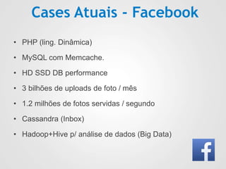Cases Atuais - Facebook
• PHP (ling. Dinâmica)
• MySQL com Memcache.
• HD SSD DB performance
• 3 bilhões de uploads de foto / mês
• 1.2 milhões de fotos servidas / segundo
• Cassandra (Inbox)
• Hadoop+Hive p/ análise de dados (Big Data)
 