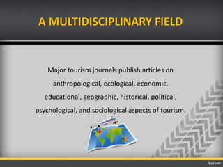 A MULTIDISCIPLINARY FIELD
Major tourism journals publish articles on
anthropological, ecological, economic,
educational, geographic, historical, political,
psychological, and sociological aspects of tourism.
 