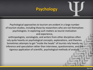 Psychology
Psychological approaches to tourism are evident in a large number
of tourism studies, including those by researchers who are not themselves
psychologists. In exploring such matters as tourist motivation
and experience,
anthropologists, sociologists, and writers from other disciplines often
rely quite heavily on psychological concepts, explanations, and theories.
Sometimes attempts to get “inside the heads” of tourists rely heavily on
inference and speculation rather than interviews, questionnaires, and the
rigorous application of scientific, psychological methods of analysis.
 