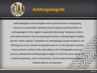 Anthropologists
Anthropologists and sociologists were somewhat slow in recognizing
tourism as a potentially important area of inquiry, and the position of
anthropologists in this regard is especially interesting. Temporary visitors
were often present in the less-developed societies anthropologists studied,
but the “other cultures” orientation of anthropology usually resulted in the
filtering out of non-natives during field research. In the attempt to portray
these societies in what is often described as the “ethnographic present,”
tourists suffered from anthropological neglect in much the same way as did
resident expatriates, such a missionaries, colonial administrators, traders,
medical officers, and teachers.
 