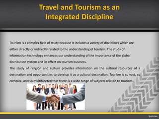 Travel and Tourism as an
Integrated Discipline
Tourism is a complex field of study because it includes a variety of disciplines which are
either directly or indirectly related to the understanding of tourism. The study of
information technology enhances our understanding of the importance of the global
distribution system and its effect on tourism business.
The study of religion and culture provides information on the cultural resources of a
destination and opportunities to develop it as a cultural destination. Tourism is so vast, so
complex, and so multifaceted that there is a wide range of subjects related to tourism.
 