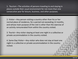 1. Tourism—The activities of persons traveling to and staying in
places outside their usual environment for not more than one
consecutive year for leisure, business, and other purposes.
2. Visitor—Any person visiting a country other than his or her
normal place of residence, for a period not exceeding 12 months,
and whose main purpose of the visit is other than the exercise of
an activity remunerated from within the country visited.
3. Tourist—Any visitor staying at least one night in a collective or
private accommodation in the country visited.
4. Same-Day Visitor—Any visitor who does not stay at least one
night in a collective or private accommodation in the country
visited.
 