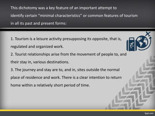 This dichotomy was a key feature of an important attempt to
identify certain “minimal characteristics” or common features of tourism
in all its past and present forms:
1. Tourism is a leisure activity presupposing its opposite, that is,
regulated and organized work.
2. Tourist relationships arise from the movement of people to, and
their stay in, various destinations.
3. The journey and stay are to, and in, sites outside the normal
place of residence and work. There is a clear intention to return
home within a relatively short period of time.
 