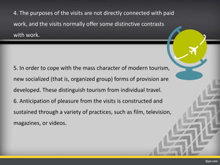 4. The purposes of the visits are not directly connected with paid
work, and the visits normally offer some distinctive contrasts
with work.
5. In order to cope with the mass character of modern tourism,
new socialized (that is, organized group) forms of provision are
developed. These distinguish tourism from individual travel.
6. Anticipation of pleasure from the visits is constructed and
sustained through a variety of practices, such as film, television,
magazines, or videos.
 