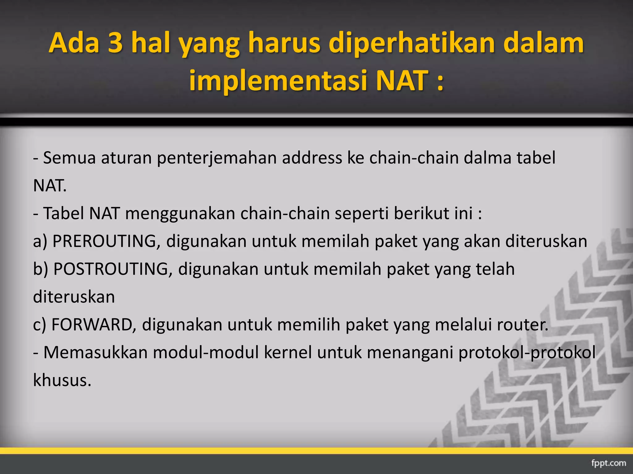 Ada 3 hal yang harus diperhatikan dalam 
implementasi NAT : 
- Semua aturan penterjemahan address ke chain-chain dalma tabel 
NAT. 
- Tabel NAT menggunakan chain-chain seperti berikut ini : 
a) PREROUTING, digunakan untuk memilah paket yang akan diteruskan 
b) POSTROUTING, digunakan untuk memilah paket yang telah 
diteruskan 
c) FORWARD, digunakan untuk memilih paket yang melalui router. 
- Memasukkan modul-modul kernel untuk menangani protokol-protokol 
khusus. 
 