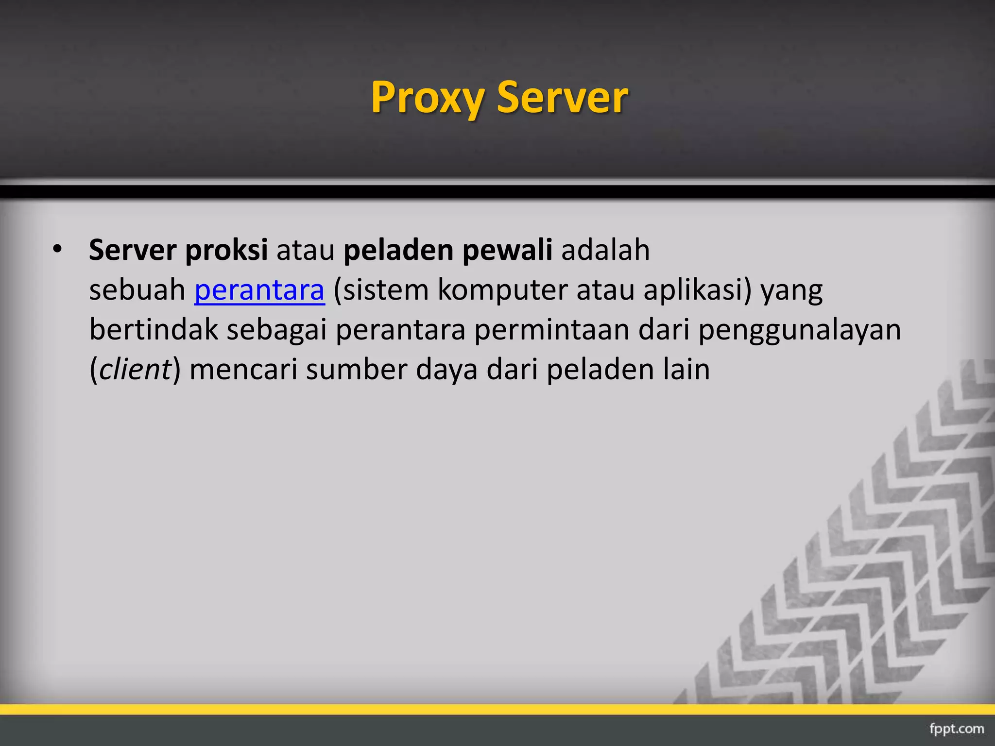 Proxy Server 
• Server proksi atau peladen pewali adalah 
sebuah perantara (sistem komputer atau aplikasi) yang 
bertindak sebagai perantara permintaan dari penggunalayan 
(client) mencari sumber daya dari peladen lain 
 